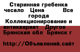 Старинная гребенка чесало › Цена ­ 350 - Все города Коллекционирование и антиквариат » Другое   . Брянская обл.,Брянск г.